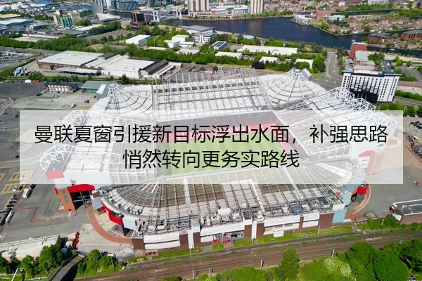 曼联夏窗引援新目标浮出水面，补强思路悄然转向更务实路线