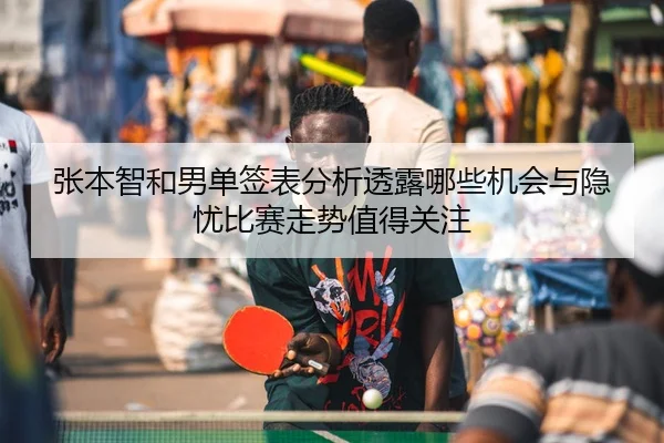 张本智和男单签表分析透露哪些机会与隐忧比赛走势值得关注